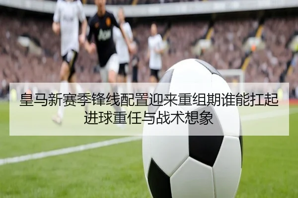 皇马新赛季锋线配置迎来重组期谁能扛起进球重任与战术想象 - jiuyou sports